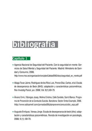 Volver al índice




bibliografía
Capítulo 1
 Agencia Nacional de Seguridad del Paciente. Con la seguridad en mente: Ser-
 vicios de Salud Mental y Seguridad del Paciente. Madrid: Ministerio de Sani-
 dad y Consumo, 2006.
 http://www.msc.es/organización/sns/planCalidadSNS/docs/seguridad_en_mente.pdf


 Aliaga Tovar Jaime, Rodríguez de los Ríos Luis, Ponce Díaz, Carlos, et al. Escala
 de desesperanza de Beck (BHS): adaptación y características psicométricas.
 Rev Investig Psicol, jun. 2006; Vol. 9(1):69-79.

 Álvarez Enric, Fábregas Josep, Molina Cristina, Calle Candela, Sarró Blanca. Progra-
 ma de Prevención de la Conducta Suicida. Barcelona: Sector Dreta Eixample, 2006.
 http://www.adisamef.com/jornadas09/planprevencionsuicidio_esp.pdf

 Augusto Enríquez, Vereau Jorge. Escala de desesperanza de beck (bhs): adap-
 tación y características psicométricas. Revista de investigación en psicología,
 2006; 9 (1): 69-79.
 