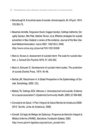 Volver al índice

94 | Recomendaciones sobre la Detección, Prevención e Intervención en la Conducta Suicida




  Banaclough B. A hundred cases of suicide: clinical aspects. Br J Psych, 1974;
  125:355-73.


  Beautrais Annette, Fergusson David, Coggan Carolyn, Collings Catherine, Do-
  ughty Carolyn, Ellis Pete, Hatcher Simon, et al. Effective strategies for suicide
  prevention in New Zealand: a review of the evidence. Journal of the New Zea-
  land Medical Association, marzo 2007; 120(1251): 2459.
  http://www.nzma.org.nz/journal/120-1251/2459/


  Beck A, Kovacs A. Assessment of suicidal intent: The scale for suicide idea-
  tion. J. Consult Clin Psychol,1979; 47: 343-352.


  Beck A, Schuyler D. Development of suicidal intent scales; The prediction
  of suicide.Charles Press, 1974; 45-46.


  Berlote JM, Fleischmann A. A Global Perspective in the Epidemiology of Sui-
  cide. Suicidology, 2002; 7(2).


  Blakely TA, Collings SCD, Atkinson J. Unemployment and suicide. Evidence
  for a causal association? J Epidemiol Community Health, 2003; 57:594-600.


  Consejería de Salud. II Plan Integral de Salud Mental de Andalucía 2008-
  2012. Sevilla: Junta de Andalucía, 2008.


  Consell. Col legis de Metges de Catalunya. Programa de Atención Integral al
  Médico Enfermo (PAIME). Barcelona. Fundación Galatea, 2003.
  http://www.paimm.fgalatea.org/cast/com_accedir.htm
 