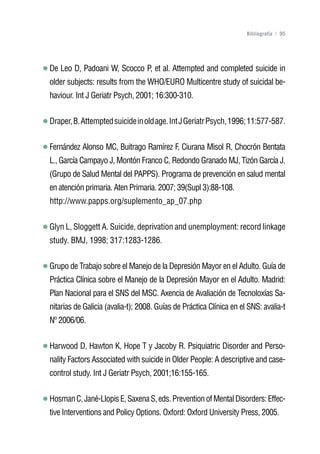 Volver al índice

                                                                     Bibliografía | 95




De Leo D, Padoani W, Scocco P, et al. Attempted and completed suicide in
older subjects: results from the WHO/EURO Multicentre study of suicidal be-
haviour. Int J Geriatr Psych, 2001; 16:300-310.


Draper, B. Attempted suicide in old age. Int J Geriatr Psych, 1996; 11:577-587.


Fernández Alonso MC, Buitrago Ramírez F, Ciurana Misol R, Chocrón Bentata
L., García Campayo J, Montón Franco C, Redondo Granado MJ, Tizón García J.
(Grupo de Salud Mental del PAPPS). Programa de prevención en salud mental
en atención primaria. Aten Primaria. 2007; 39(Supl 3):88-108.
http://www.papps.org/suplemento_ap_07.php


Glyn L, Sloggett A. Suicide, deprivation and unemployment: record linkage
study. BMJ, 1998; 317:1283-1286.


Grupo de Trabajo sobre el Manejo de la Depresión Mayor en el Adulto. Guía de
Práctica Clínica sobre el Manejo de la Depresión Mayor en el Adulto. Madrid:
Plan Nacional para el SNS del MSC. Axencia de Avaliación de Tecnoloxías Sa-
nitarias de Galicia (avalia-t); 2008. Guías de Práctica Clínica en el SNS: avalia-t
Nº 2006/06.


Harwood D, Hawton K, Hope T y Jacoby R. Psiquiatric Disorder and Perso-
nality Factors Associated with suicide in Older People: A descriptive and case-
control study. Int J Geriatr Psych, 2001;16:155-165.


Hosman C, Jané-Llopis E, Saxena S, eds. Prevention of Mental Disorders: Effec-
tive Interventions and Policy Options. Oxford: Oxford University Press, 2005.
 