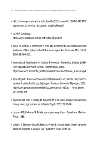 Volver al índice

96 | Recomendaciones sobre la Detección, Prevención e Intervención en la Conducta Suicida




  http://www.gencat.cat/salut/imhpa/Du32/html/en/dir1663/Dd12975/
  prevention_of_mental_disorders_bluebooklet.pdf


  IMHPA Database.
  http://www.database.imhpa.net/index.php?id=9


  Inoue KI, Hisashi T, Nishimura Y, et al. The Report in the Correlation Between
  the Factor of Unemployment and Suicide in Japan. Am J Forensic Med Pathol,
  2008; 29:199-200.


  International Association for Suicide Prevention. Preventing Suicide (IASP)
  How to Start a Survivors’ Group. Ginebra: OMS, 2008.
  http://www.who.int/mental_health/prevention/suicide/resource_survivors.pdf


  Jané-Llopis E, Anderson P. Mental Health Promotion and Mental Disorder Pre-
  vention. A policy for Europe. Nijmegen: Radboud University Nijmegen, 2005.
  http://www.gencat.cat/salut/imhpa/Du32/html/en/dir1662/dd11711/a_policy_
  for_europe.pdf


  Koponen HJ, Viilo K, Hakko H, Timonen M et al. Rates and previous disease
  history in old age suicide. Int J Geriatr Psych, 2007; 22:38-46.


  Lazarus RS, Folkman S. Estrés y procesos cognitivos. Barcelona: Martínez
  Roca, 1986.


  Lindert J, Schouler-Ocak M, Heinz A, Priebe S. Mental health, health care utili-
  sation of migrants in Europe. Eur Psychiatry, 2008; 23:14-20.
 