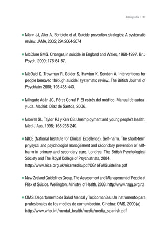 Volver al índice

                                                                 Bibliografía | 97




Mann JJ, Alter A, Bertolote et al. Suicide prevention strategies: A systematic
review. JAMA, 2005; 294:2064-2074

McClure GMG. Changes in suicide in England and Wales, 1960-1997. Br J
Psych, 2000; 176:64-67.

McDaid C, Trowman R, Golder S, Hawton K, Sonden A. Interventions for
people bereaved through suicide: systematic review. The British Journal of
Psychiatry 2008; 193:438-443.

Mingote Adán JC, Pérez Corral F. El estrés del médico. Manual de autoa-
yuda. Madrid: Díaz de Santos, 2006.

Morrell SL, Taylor RJ y Kerr CB. Unemployment and young people’s health.
Med J Aus, 1998; 168:236-240.

NICE (National Institute for Clinical Excellence). Self-harm. The short-term
physycal and psychologial management and secondary prevention of self-
harm in primary and secondary care. Londres: The British Psychological
Society and The Royal College of Psychiatrists, 2004.
http://www.nice.org.uk/nicemedia/pdf/CG16FullGuideline.pdf

New Zealand Guidelines Group. The Assessment and Management of People at
Risk of Suicide. Wellington. Ministry of Health. 2003. http://www.nzgg.org.nz

OMS: Departamento de Salud Mental y Toxicomanías. Un instrumento para
profesionales de los medios de comunicación. Ginebra: OMS, 2000(a).
http://www.who.int/mental_health/media/media_spanish.pdf
 