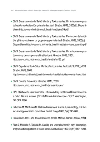 Volver al índice

98 | Recomendaciones sobre la Detección, Prevención e Intervención en la Conducta Suicida




  OMS: Departamento de Salud Mental y Toxicomanías. Un instrumento para
  trabajadores de atención primaria de salud. Ginebra: OMS, 2000(b). Disponi-
  ble en http://www.who.int/mental_health/media/en/59.pdf

  OMS: Departamento de Salud Mental y Toxicomanías. Prevención del suici-
  dio. ¿Cómo establecer un grupo de supervivientes? Ginebra: OMS, 2000(c).
  Disponible en http://www.who.int/mental_health/media/survivors_spanish.pdf

  OMS: Departamento de Salud Mental y Toxicomanías. Un instrumento para
  docentes y demás personal institucional. Ginebra: OMS, 2001.
  http://www.who.int/mental_health/media/en/63.pdf

  OMS: Departamento de Salud Mental y Toxicomanías. Protocolo SUPRE_MISS.
  Ginebra: OMS, 2002.
  http://www.who.int/mental_health/prevention/suicide/suicideprevent/en/index.html

  OMS. Suicide Prevention. Ginebra: OMS, 2009.
  http://www.who.int/mental_health/prevention/en/

  OPS. Clasificación Internacional de Enfermedades y Problemas Relacionados con
  la Salud. Décima revisión. (CIE-10) Manual de instrucciones. Vol. 2. Washington,
  DC: OPS, 1996.

  Pelkonen M, Marttunen M. Chile and adolescent suicide. Epidemiology, risk fac-
  tors and approaches to prevention. Pediatr Drugs 2003; 5(4):243-263.

  Pennebaker, JW. El arte de confiar en los demás. Madrid: Alianza Editorial, 1994.

  Platt S, Micciolo R, Tansella M. Suicide and unemployment in Italy: description,
  analysis and interpretation of recent trends. Soc Sci Med, 1992; 34(11):1191-1201.
 