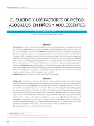 Rev.Medica.Sanitas 13 (2): 28-35, 2010




       EL SUICIDIO Y LOS FACTORES DE RIESGO
      ASOCIADOS EN NIÑOS Y ADOLESCENTES
                                                         1Cabra o.l., 2Infante, d.c., 3Sossa, f.n.

                                                1-2-3 Médico cirujano Universidad El Bosque, Bogotá, Colombia.




                                                                        RESUMEN
             Antecedentes: el suicidio y el intento de suicidio es un fenómeno poco estudiado en la población pediátrica
             y la información epidemiológica en este grupo de edad es poco confiable en nuestro país; por estas razo-
             nes nace la importancia de este estudio. Métodos: se propone el desarrollo de una revisión ampliada de la
             literatura. Se realiza una búsqueda en las bases de datos del Ministerio de la Protección Social, OMS, OPS,
             Medline y LILACS. Se realizó un análisis crítico de la literatura de cada uno de los documentos adquiridos,
             evaluando la metodología propuesta, y los componentes expuestos en cada uno de los estudios. Resulta-
             dos: el suicidio en la población infantil y adolescente es uno de los problemas que afronta nuestra sociedad
             de manera creciente y es un fenómeno multifactorial, que incluye factores causales biológicos, psicológicos
             y sociales. Conclusiones: después de la presente investigación se considera que el problema de suicidio en
             niños y adolescentes involucra múltiples factores que deben ser abordados cuanto antes desde diferentes
             niveles como la familia, la escuela y las autoridades de salud pública para hacer énfasis en los factores de
             riesgo que pueden impulsar a los menores a tomar esta decisión.
             Palabras clave: ideación suicida, intento de suicidio, suicidio consumado.


                                                                        ABSTRACT
             Background: the suicide and the attempt of suicide are a phenomenon little studied in the paediatric popu-
             lation and the epidemiological information in this age group is unreliable in our country; for these reasons is
             the importance of this study. Methods: it proposes the development of an extended review of the literature;
             this search is realized in the databases of the ministry of the Social Protection, OMS, OPS, Medline y LILACS.
             We realize a critical analysis of literature from each of the documents acquired, evaluating the proposed
             methodology, and the components exposed in each of the studies. Results: the suicide in children and tee-
             nagers is one of the problems that confronts our society of an increasing way and it is a phenomenon mul-
             tifactorial that includes causal biological, psychological and social factors. Conclusions: after the present
             investigation is considered that the problem of suicide in children and teenagers involves multiple factors
             that must be approached as soon as possible from different levels such as family, school, public health
             authorities, to emphasize the risk factors that can encourage children to make this decision.
             Key words: suicidal ideation, attempt of suicide, suicidal act.



	
•	    *Correspondencia: xxxxxxxxxx
	     Fecha de recepción: 1 de junio de 2009 - Fecha de aceptación: enero de 2010




28	       Volumen 13 • No. 2 • Abril - Junio de 2010
 