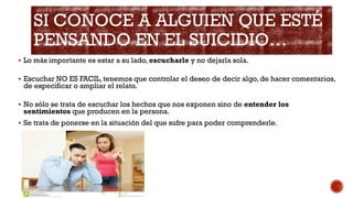 SI CONOCE A ALGUIEN QUE ESTÉ
PENSANDO EN EL SUICIDIO…
 Lo más importante es estar a su lado, escucharle y no dejarla sola.
 Escuchar NO ES FACIL, tenemos que controlar el deseo de decir algo, de hacer comentarios,
de especificar o ampliar el relato.
 No sólo se trata de escuchar los hechos que nos exponen sino de entender los
sentimientos que producen en la persona.
 Se trata de ponerse en la situación del que sufre para poder comprenderle.
 