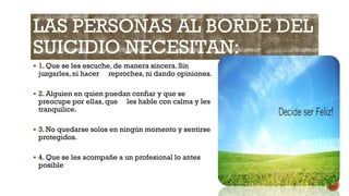 LAS PERSONAS AL BORDE DEL
SUICIDIO NECESITAN:
 1. Que se les escuche, de manera sincera. Sin
juzgarles, ni hacer reproches, ni dando opiniones.
 2. Alguien en quien puedan confiar y que se
preocupe por ellas, que les hable con calma y les
tranquilice.
 3. No quedarse solos en ningún momento y sentirse
protegidos.
 4. Que se les acompañe a un profesional lo antes
posible
 