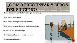 ¿CÓMO PREGUNTAR ACERCA
DEL SUICIDIO?
 Durante la conversación favorecer que nos explique:
 Si se siente triste y solo
 Si se siente desesperanzado y sin salida
 Si se siente incapaz de hacer las labores diarias
 Si vivir es una penosa carga
 Si piensa que la vida no merece la pena
 Si piensa en el suicidio
 