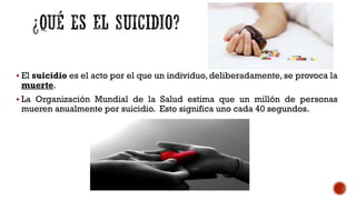  El suicidio es el acto por el que un individuo, deliberadamente, se provoca la
muerte.
 La Organización Mundial de la Salud estima que un millón de personas
mueren anualmente por suicidio. Esto significa uno cada 40 segundos.
 
