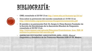 • OMS, consultado el 20/09/13 en http://www.who.int/features/qa/24/es/
• Guía sobre la prevención del suicidio consultado el 19/09/13 en
http://www.feafes.org/publicaciones/Guiaprevencionsuicidio.pdf
• El suicidio y su prevención Prof. Dr. Sergio A. Pérez Barrero Fundador de
la Sección de Suicidiologia de la Asociación Mundial de Psiquiatría
consultado el 20/09/13 en
http://www.wpanet.org/uploads/Education/Contributions_from_ELN_M
embers/la-prevencion-del-suicidio.pdf
• AMERICAN PSYCHIATRIC ASSOCIATION (APA). (2002). Manual
Diagnóstico y Estadístico de los Trastornos Mentales DSM-IV-TR. Mexico.
 