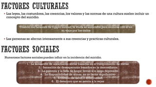  Las leyes, las costumbres, las creencias, los valores y las normas de una cultura suelen incluir un
concepto del suicidio.
 Las personas se aferran intensamente a sus creencias y practicas culturales.
Cuando los faraones de Egipto morían, la viuda se suicidaba para reunirse con el en
su viaje por los cielos
Numerosos factores sociales pueden influir en la incidencia del suicidio.
1. La sensación de aislamiento social basadas en el cumplimiento de metas.
2. Sensación de desesperanza basados en la desconfianza
3. La pobreza y la falta de hogar llevan a la larga depresión
4. La disponibilidad de armas es un factor significativo
5. El estado de salud o enfermedad
6. El deterioro que se asocia a la vejez
 