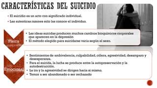  El suicidio es un acto con significado individual.
 Las autenticas razones solo las conoce el individuo.
Física
• Las ideas suicidas producen muchos cambios bioquímicos corporales
que aparecen en la depresión
• El método elegido para suicidarse varia según el sexo.
Emocional
• Sentimientos de ambivalencia,culpabilidad, cólera, agresividad,desamparo y
desesperanza.
• Para el suicida, la lucha se produce entre la autopreservación y la
autodestrucción.
• La ira y la agresividad se dirigen hacia si mismo.
• Temor a ser abandonado o ser rechazado
 