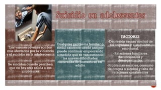 Los varones jóvenes son los
más afectados por la violencia
y el suicidio en la adolescencia
Se suicidan cuando perciben
que no hay otra salida a sus
problemas
Cualquier problema familiar o
social existente desde antiguo
puede continuar empeorando
a medida que se van sumando
las nuevas dificultades
derivadas de convertirse en
adulto
FACTORES
-Depresión escaso control de
los impulsos y aislamiento
emocional.
-Relaciones familiares
disfuncionales y
desorganizadas.
-Problemas sociales, consumo
de drogas o alcohol y falta de
relaciones consistentes
 