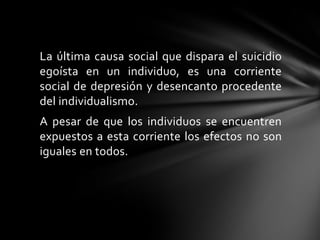 La última causa social que dispara el suicidio
egoísta en un individuo, es una corriente
social de depresión y desencanto procedente
del individualismo.
A pesar de que los individuos se encuentren
expuestos a esta corriente los efectos no son
iguales en todos.

 