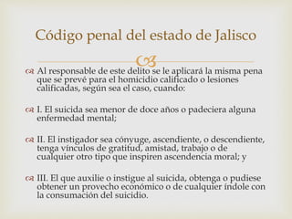  Al responsable de este delito se le aplicará la misma pena
que se prevé para el homicidio calificado o lesiones
calificadas, según sea el caso, cuando:
 I. El suicida sea menor de doce años o padeciera alguna
enfermedad mental;
 II. El instigador sea cónyuge, ascendiente, o descendiente,
tenga vínculos de gratitud, amistad, trabajo o de
cualquier otro tipo que inspiren ascendencia moral; y
 III. El que auxilie o instigue al suicida, obtenga o pudiese
obtener un provecho económico o de cualquier índole con
la consumación del suicidio.
Código penal del estado de Jalisco
 
