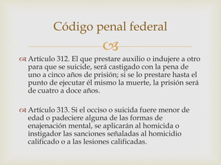 
 Artículo 312. El que prestare auxilio o indujere a otro
para que se suicide, será castigado con la pena de
uno a cinco años de prisión; si se lo prestare hasta el
punto de ejecutar él mismo la muerte, la prisión será
de cuatro a doce años.
 Artículo 313. Si el occiso o suicida fuere menor de
edad o padeciere alguna de las formas de
enajenación mental, se aplicarán al homicida o
instigador las sanciones señaladas al homicidio
calificado o a las lesiones calificadas.
Código penal federal
 