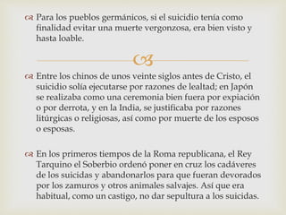 
 Para los pueblos germánicos, si el suicidio tenía como
finalidad evitar una muerte vergonzosa, era bien visto y
hasta loable.
 Entre los chinos de unos veinte siglos antes de Cristo, el
suicidio solía ejecutarse por razones de lealtad; en Japón
se realizaba como una ceremonia bien fuera por expiación
o por derrota, y en la India, se justificaba por razones
litúrgicas o religiosas, así como por muerte de los esposos
o esposas.
 En los primeros tiempos de la Roma republicana, el Rey
Tarquino el Soberbio ordenó poner en cruz los cadáveres
de los suicidas y abandonarlos para que fueran devorados
por los zamuros y otros animales salvajes. Así que era
habitual, como un castigo, no dar sepultura a los suicidas.
 