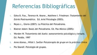Referencias Bibliográficas
1. Edna B. Foa., Terence M. Keane., Matthew I. Friedman: Tratamiento del
Estrés Postraumático. Ed. Ariel Psicología (2003).
2. Reyes c., Gloria (2007): La Práctica del Psicodrama.
3. Blatner Adam: Bases del Psicodrama. Ed. Pax México (2005):
4. Worden W. Tratamiento del duelo: asesoramiento psicológico y terapia.
Ed. Paidós. 1997
5. Anne Alonso., Hillel I. Swiller Psicoterapia de grupo en la práctica clínica
6. Pio Sbandi: Psicología de grupos.
 