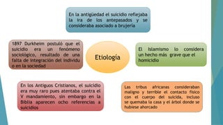 Etiología
En la antigüedad el suicidio reflejaba
la ira de los antepasados y se
consideraba asociado a brujería
El Islamismo lo considera
un hecho más grave que el
homicidio
Las tribus africanas consideraban
maligno y terrible el contacto físico
con el cuerpo del suicida, incluso
se quemaba la casa y el árbol donde se
hubiese ahorcado
En los Antiguos Cristianos, el suicidio
era muy raro pues atentaba contra el
V mandamiento, sin embargo en la
Biblia aparecen ocho referencias a
suicidios
1897 Durkheim postuló que el
suicidio era un fenómeno
sociológico, resultado de una
falta de integración del individu
o en la sociedad
 