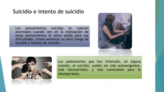 Suicidio e intento de suicidio
Los pensamientos suicidas se vuelven
anormales cuando ven en la realización de
estos pensamientos la única salida para sus
dificultades. Existe entonces un serio riesgo de
suicidio o intento de suicidio.
Los adolescentes que han intentado, en alguna
ocasión, el suicidio, suelen ser más autoexigentes,
más introvertidos, y más vulnerables para la
desesperanza.
 