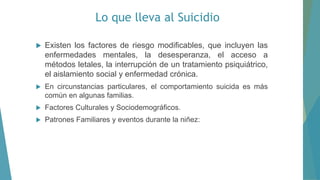 Lo que lleva al Suicidio
 Existen los factores de riesgo modificables, que incluyen las
enfermedades mentales, la desesperanza, el acceso a
métodos letales, la interrupción de un tratamiento psiquiátrico,
el aislamiento social y enfermedad crónica.
 En circunstancias particulares, el comportamiento suicida es más
común en algunas familias.
 Factores Culturales y Sociodemográficos.
 Patrones Familiares y eventos durante la niñez:
 