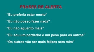 “Eu preferia estar morto”
“Eu não posso fazer nada”
“Eu não aguento mais”
“Eu sou um perdedor e um peso para os outros”
“Os outros vão ser mais felizes sem mim”
FRASES DE ALERTA
 