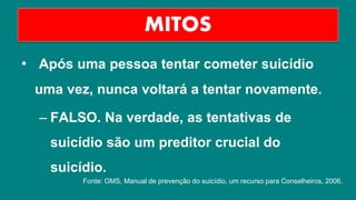 • Após uma pessoa tentar cometer suicídio
uma vez, nunca voltará a tentar novamente.
– FALSO. Na verdade, as tentativas de
suicídio são um preditor crucial do
suicídio.
MITOS
Fonte: OMS, Manual de prevenção do suicídio, um recurso para Conselheiros, 2006.
 