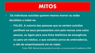 • Os indivíduos suicidas querem mesmo morrer ou estão
decididos a matar-se.
– FALSO. A maioria das pessoas que se sentem suicidas
partilham os seus pensamentos com pelo menos uma outra
pessoa, ou ligam para uma linha telefónica de emergência
ou para um médico, o que constitui prova de ambivalência,
e não de empenhamento em se matar.
MITOS
Fonte: OMS, Manual de prevenção do suicídio, um recurso para Conselheiros, 2006.
 
