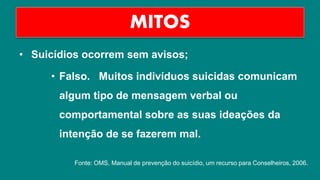 • Suicídios ocorrem sem avisos;
• Falso. Muitos indivíduos suicidas comunicam
algum tipo de mensagem verbal ou
comportamental sobre as suas ideações da
intenção de se fazerem mal.
MITOS
Fonte: OMS, Manual de prevenção do suicídio, um recurso para Conselheiros, 2006.
 