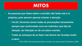 • As pessoas que falam sobre o suicídio não farão mal a si
próprias, pois querem apenas chamar a atenção.
– FALSO. Devemos tomar todas as precauções necessárias
sempre que confrontado com um indivíduo que fale de
ideação, de intenção ou de um plano suicida.
– Todas as ameaças de se fazer mal devem ser levadas muito
a sério.
MITOS
Fonte: OMS, Manual de prevenção do suicídio, um recurso para Conselheiros, 2006.
 