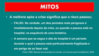 • A melhora após a crise significa que o risco passou;
– FALSO. Na verdade, um dos períodos mais perigosos é
imediatamente depois da crise, ou quando a pessoa está no
hospital, na sequência de uma tentativa.
– A semana que se segue à alta do hospital é um período
durante o qual a pessoa está particularmente fragilizada e
em perigo de se fazer mal.
MITOS
Fonte: OMS, Manual de prevenção do suicídio, um recurso para Conselheiros, 2006.
 