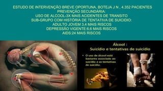 ESTUDO DE INTERVENÇÃO BREVE OPORTUNA, BOTEJA J N , 4.352 PACIENTES
PREVENÇÃO SECUNDÁRIA:
USO DE ALCOOL-3X MAIS ACIDENTES DE TRANSITO
SUB-GRUPO COM HISTÓRIA DE TENTATIVA DE SUICIDIO:
ADULTO JOVEM 3,4 MAIS RISCOS
DEPRESSÃO VIGENTE:6,6 MAIS RISCOS
AIDS:24 MAIS RISCOS
 