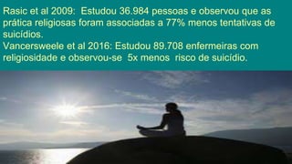 Rasic et al 2009: Estudou 36.984 pessoas e observou que as
prática religiosas foram associadas a 77% menos tentativas de
suicídios.
Vancersweele et al 2016: Estudou 89.708 enfermeiras com
religiosidade e observou-se 5x menos risco de suicídio.
 