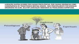 A IDEAÇÃO SUICÍDA OCORRE POR CAUSAS PSICOLÓGICAS, POR CAUSAS ORGÂNICAS COMO
CONSEQUÊNCIA DE TRANSTORNOS MENTAIS GRAVES , MAS PRINCIPALMENTE POR DOENÇAS
ORIGINADAS NA ALMA, SEJA INFLUENCIAÇÃO OBSESSIVA OU FRAGILIDADES ESPIRITUAIS.
 