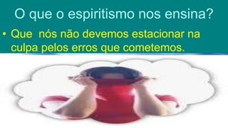 O que o espiritismo nos ensina?
• Que nós não devemos estacionar na
culpa pelos erros que cometemos.
 