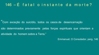 146 – É f a t a l o i n s t a n t e d a m o r t e ?
“Com exceção do suicídio, todos os casos de desencarnação
são determinados previamente pelas forças espirituais que orientam a
atividade do homem sobre a Terra.”
Emmanuel, O Consolador, perg. 146
 