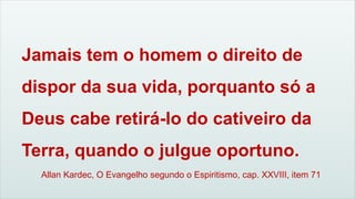 Allan Kardec, O Evangelho segundo o Espiritismo, cap. XXVIII, item 71
Jamais tem o homem o direito de
dispor da sua vida, porquanto só a
Deus cabe retirá-lo do cativeiro da
Terra, quando o julgue oportuno.
 