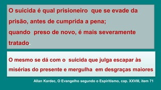 O mesmo se dá com o suicida que julga escapar às
misérias do presente e mergulha em desgraças maiores
O suicida é qual prisioneiro que se evade da
prisão, antes de cumprida a pena;
quando preso de novo, é mais severamente
tratado.
Allan Kardec, O Evangelho segundo o Espiritismo, cap. XXVIII, item 71
 