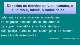 De todos os desvios da vida humana, o
suicídio é, talvez, o maior deles....
pela sua característica de acovardar-se,
de negação absoluta da lei do amor e
de suprema rebeldia à vontade de Deus,
cuja justiça nunca se fez sentir, junto do homem,
sem a luz da misericórdia.
Emmanuel, O Consolador, perg. 154
 