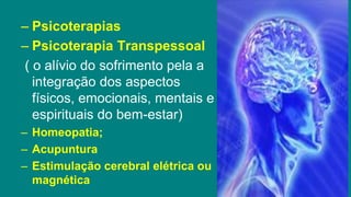 – Psicoterapias
– Psicoterapia Transpessoal
( o alívio do sofrimento pela a
integração dos aspectos
físicos, emocionais, mentais e
espirituais do bem-estar)
– Homeopatia;
– Acupuntura
– Estimulação cerebral elétrica ou
magnética
 