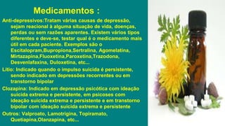 Medicamentos :
Anti-depressivos:Tratam várias causas de depressão,
sejam reacional à alguma situação de vida, doenças,
perdas ou sem razões aparentes. Existem vários tipos
diferentes e deve-se, testar qual é o medicamento mais
útil em cada paciente. Exemplos são o
Escitalopram,Bupropiona,Sertralina, Agomelatina,
Mirtazapina,Fluoxetina,Paroxetina,Trazodona,
Desvenlafaxina, Duloxetina, etc...
Lítio: Indicado quando o impulso suicida é persistente,
sendo indicado em depressões recorrentes ou em
transtorno bipolar
Clozapina: Indicado em depressão psicótica com ideação
suicida extrema e persistente, em psicoses com
ideação suicida extrema e persistente e em transtorno
bipolar com ideação suicida extrema e persistente
Outros: Valproato, Lamotrigina, Topiramato,
Quetiapina,Olanzapina, etc...
 