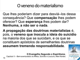 Que lhes poderiam dizer para desviá--los dessa
consequência? Que compensação lhes podem
oferecer? Que esperança lhes podem dar?
Nenhuma, a não ser o nada.
A propagação das doutrinas materialistas é,
pois, o veneno que inocula a ideia do suicídio
na maioria dos que se suicidam, e os que se
constituem apóstolos de semelhantes doutrinas
assumem tremenda responsabilidade.
Ovenenodomaterialismo
O Evangelho Segundo o Espiritismo,
Capítulo V – Bem-aventurados os Aflitos, Suicídio e Loucura, Allan Kardec
15
 