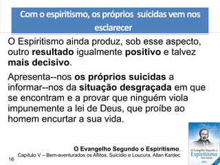 O Espiritismo ainda produz, sob esse aspecto,
outro resultado igualmente positivo e talvez
mais decisivo.
Apresenta--nos os próprios suicidas a
informar--nos da situação desgraçada em que
se encontram e a provar que ninguém viola
impunemente a lei de Deus, que proíbe ao
homem encurtar a sua vida.
Comoespiritismo, ospróprios suicidas vemnos
esclarecer
O Evangelho Segundo o Espiritismo,
Capítulo V – Bem-aventurados os Aflitos, Suicídio e Loucura, Allan Kardec
16
 