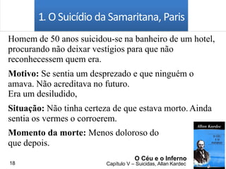 1. O Suicídio da Samaritana, Paris
Homem de 50 anos suicidou-se na banheiro de um hotel,
procurando não deixar vestígios para que não
reconhecessem quem era.
Motivo: Se sentia um desprezado e que ninguém o
amava. Não acreditava no futuro.
Era um desiludido,
Situação: Não tinha certeza de que estava morto.Ainda
sentia os vermes o corroerem.
Momento da morte: Menos doloroso do
que depois.
O Céu e o Inferno
Capítulo V – Suicidas, Allan Kardec18
 