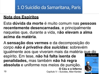 1.O Suicídio da Samaritana, Paris
Nota dos Espíritos
Esta dúvida da morte é muito comum nas pessoas
recentemente desencarnadas, e principalmente
naquelas que, durante a vida, não elevam a alma
acima da matéria.
A sensação dos vermes e da decomposição do
corpo não é privativa dos suicidas: sobrevém
igualmente aos que viveram mais da matéria que do
espírito. Em tese, não há falta isenta de
penalidades, mas também não há regra
absoluta e uniforme nos meios de punição.
O Céu e o Inferno
Capítulo V – Suicidas, Allan Kardec19
 