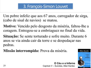 Um pobre infeliz que aos 67 anos, carregador de sirga,
(cabo de sisal de navios) se matou.
Motivo: Vencido pelo desgosto da miséria, faltou-lhe a
coragem. Entregou-se a embriaguez no final da vida.
Situação: Se sente torturado e sofre muito. Durante 6
anos se via ainda cair da torre e se despedaçar nas
pedras.
Missão interrompida: Prova da miséria.
3. François-Simon Louvet
O Céu e o Inferno
Capítulo V – Suicidas, Allan Kardec21
 
