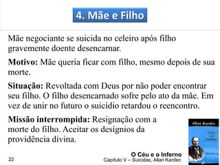 4. Mãe e Filho
Mãe negociante se suicida no celeiro após filho
gravemente doente desencarnar.
Motivo: Mãe queria ficar com filho, mesmo depois de sua
morte.
Situação: Revoltada com Deus por não poder encontrar
seu filho. O filho desencarnado sofre pelo ato da mãe. Em
vez de unir no futuro o suicídio retardou o reencontro.
Missão interrompida: Resignação com a
morte do filho. Aceitar os desígnios da
providência divina.
O Céu e o Inferno
Capítulo V – Suicidas, Allan Kardec22
 