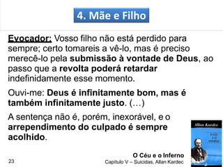 Evocador: Vosso filho não está perdido para
sempre; certo tomareis a vê-lo, mas é preciso
merecê-lo pela submissão à vontade de Deus, ao
passo que a revolta poderá retardar
indefinidamente esse momento.
Ouvi-me: Deus é infinitamente bom, mas é
também infinitamente justo. (…)
A sentença não é, porém, inexorável, e o
arrependimento do culpado é sempre
acolhido.
4. Mãe e Filho
O Céu e o Inferno
Capítulo V – Suicidas, Allan Kardec23
 