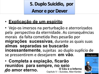 5. Duplo Suicídio, por
Amor e por Dever
• Explicação de um espírito
• Vejo-os imersos na perturbação e aterrorizados
pela perspectiva da eternidade. As consequências
morais da falta cometida lhes pesarão por
migrações sucessivas, durante as quais suas
almas separadas se buscarão
incessantemente, sujeitas ao duplo suplício de
se pressentirem e desejarem em vão.
• Completa a expiação, ficarão
reunidos para sempre, no seio
do amor eterno. O Céu e o Inferno
Capítulo V – Suicidas, Allan Kardec25
 