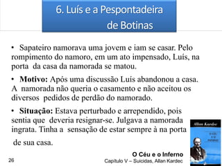 6. Luís e a Pespontadeira
de Botinas
• Sapateiro namorava uma jovem e iam se casar. Pelo
rompimento do namoro, em um ato impensado, Luís, na
porta da casa da namorada se matou.
• Motivo: Após uma discussão Luís abandonou a casa.
A namorada não queria o casamento e não aceitou os
diversos pedidos de perdão do namorado.
• Situação: Estava perturbado e arrependido, pois
sentia que deveria resignar-se. Julgava a namorada
ingrata. Tinha a sensação de estar sempre à na porta
de sua casa.
O Céu e o Inferno
Capítulo V – Suicidas, Allan Kardec26
 