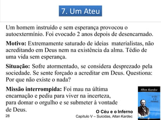 Um homem instruído e sem esperança provocou o
autoextermínio. Foi evocado 2 anos depois de desencarnado.
Motivo: Extremamente saturado de ideias materialistas, não
acreditando em Deus nem na existência da alma. Tédio de
uma vida sem esperança.
Situação: Sofre atormentado, se considera desprezado pela
sociedade. Se sente forçado a acreditar em Deus. Questiona:
Por que não existe o nada?
Missão interrompida: Foi mau na última
encarnação e pediu para viver na incerteza,
para domar o orgulho e se submeter à vontade
7. Um Ateu
O Céu e o Inferno
Capítulo V – Suicidas, Allan Kardec
de Deus.
28
 