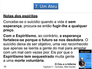 7. Um Ateu
Notas dos espíritos
Concebe-se o suicídio quando a vida é sem
esperança; procura-se então fugir-lhe a qualquer
preço.
Com o Espiritismo, ao contrário, a esperança
fortalece-se porque o futuro se nos desdobra. O
suicídio deixa de ser objetivo, uma vez reconhecido
que apenas se isenta a gente do mal para arrastar
com um mal cem vezes pior. Eis por que o
Espiritismo tem sequestrado muita gente
a uma morte voluntária.
O Céu e o Inferno
Capítulo V – Suicidas, Allan Kardec29
 